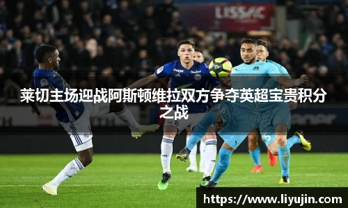 莱切主场迎战阿斯顿维拉双方争夺英超宝贵积分之战